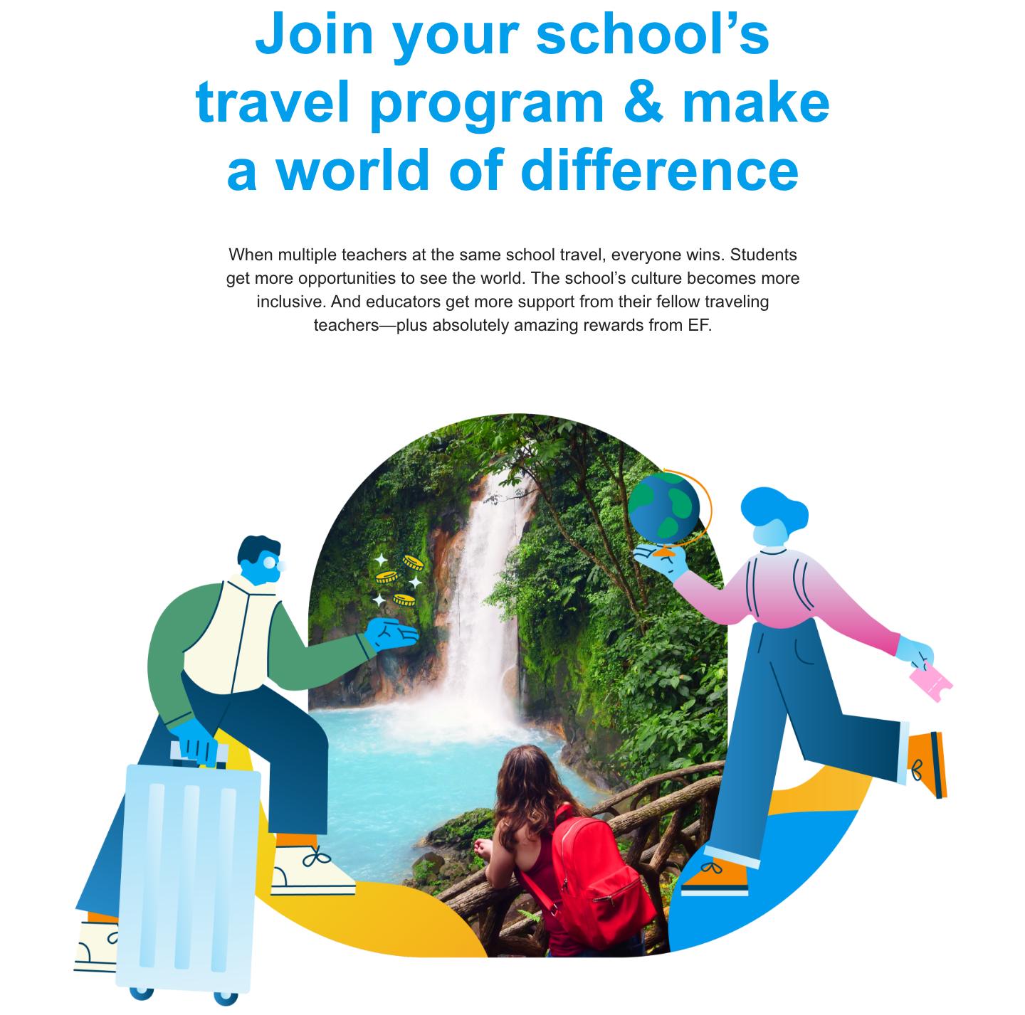 Join your school’s travel program & make a world of difference When multiple teachers at the same school travel, everyone wins. Students get more opportunities to see the world. The school’s culture becomes more inclusive. And educators get more support from their fellow traveling teachers—plus absolutely amazing rewards from EF.
